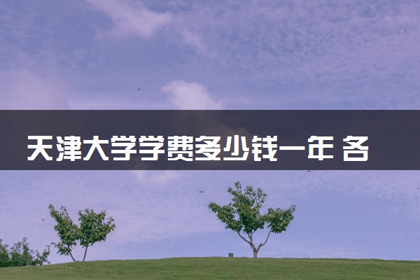 天津大学学费多少钱一年 各专业收费标准（2025年参考）