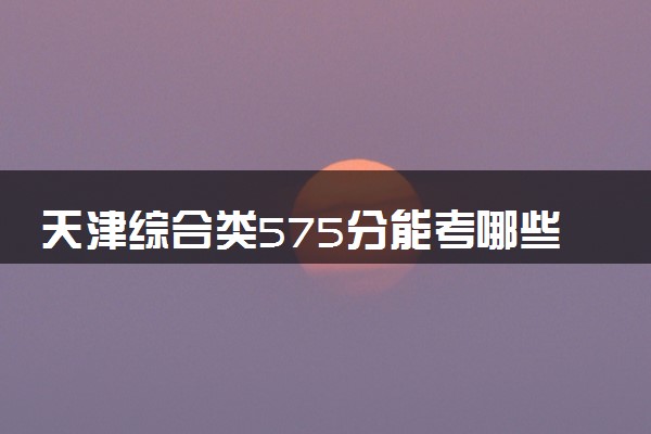 天津综合类575分能考哪些大学 2025考生稳上的大学名单