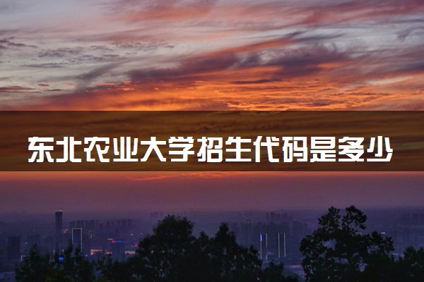 东北农业大学招生代码是多少 附专业代码对照表（2025参考）