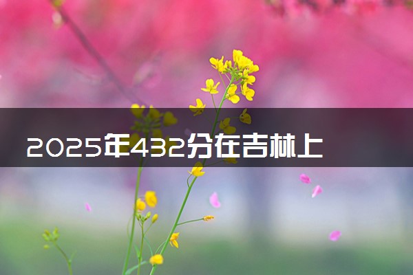 2025年432分在吉林上什么大学好 近三年录取分数线是多少