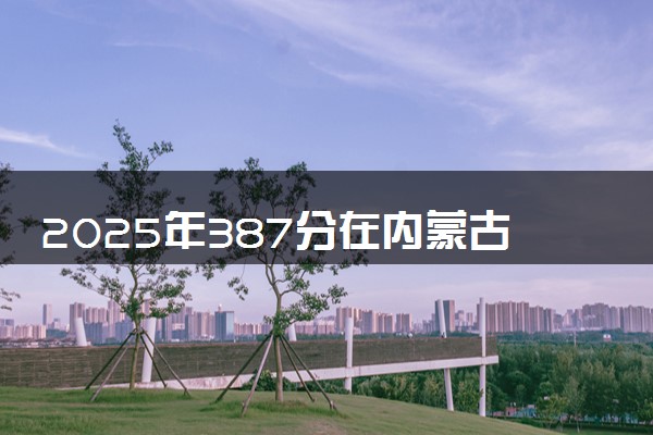 2025年387分在内蒙古上什么大学好 近三年录取分数线是多少