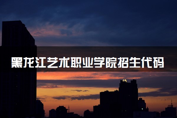 黑龙江艺术职业学院招生代码是多少 附专业代码对照表（2025参考）
