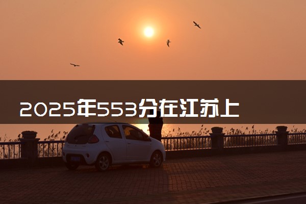 2025年553分在江苏上什么大学好 近三年录取分数线是多少