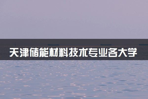 天津储能材料技术专业各大学录取分数线：最低259分能上 开设院校及位次