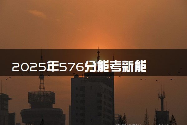 2025年576分能考新能源材料与器件专业吗 576分新能源材料与器件专业大学推荐