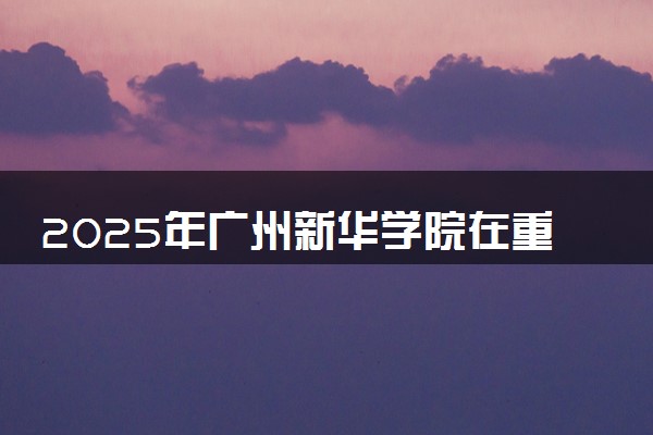 2025年广州新华学院在重庆招生代码及专业代码 广州新华学院重庆代码是多少？怎么查询？