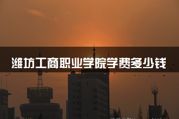 潍坊工商职业学院学费多少钱一年 各专业收费标准（2025年参考）