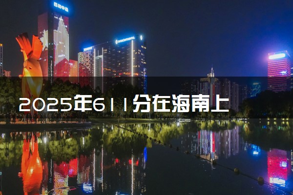 2025年611分在海南上什么大学好 近三年录取分数线是多少
