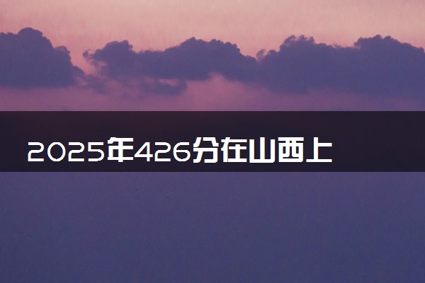 2025年426分在山西上什么大学好 近三年录取分数线是多少