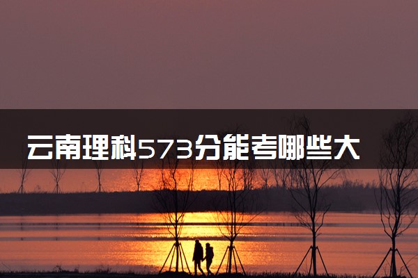 云南理科573分能考哪些大学 2025考生稳上的大学名单