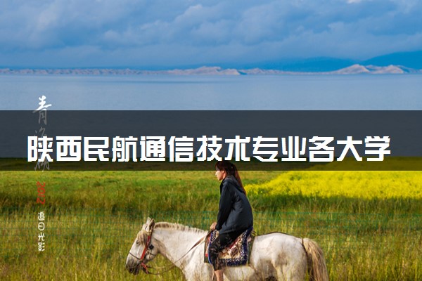陕西民航通信技术专业各大学录取分数线：最低396分能上 开设院校及位次