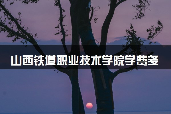 山西铁道职业技术学院学费多少钱一年 各专业收费标准（2025年参考）