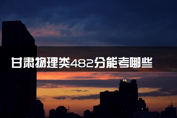 甘肃物理类482分能考哪些大学 2025考生稳上的大学名单