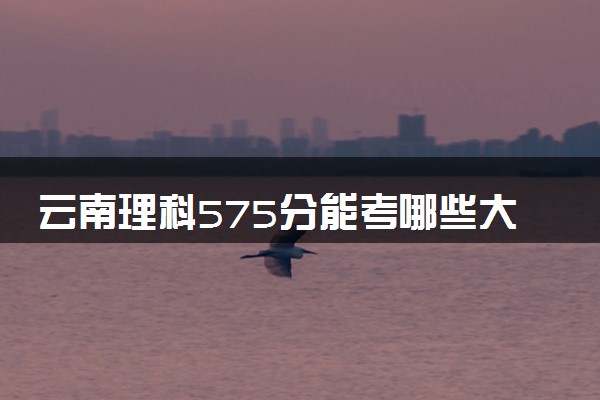 云南理科575分能考哪些大学 2025考生稳上的大学名单