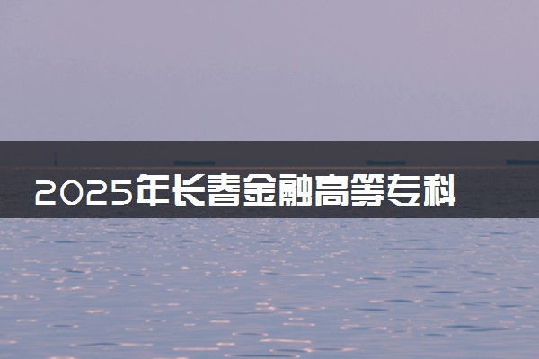 2025年长春金融高等专科学校在吉林招生代码：2231 专业代码及报考指南