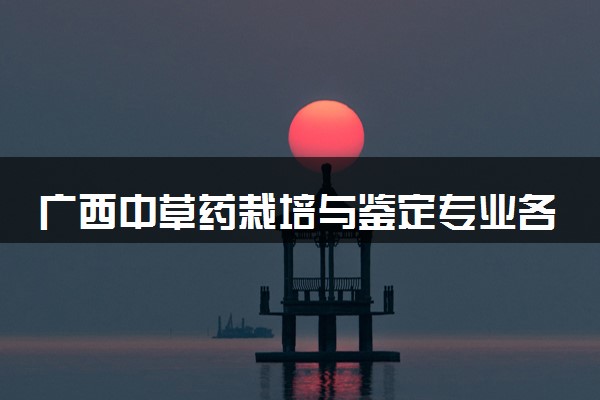 广西中草药栽培与鉴定专业各大学录取分数线：最低402分能上 开设院校及位次