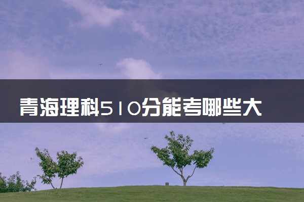 青海理科510分能考哪些大学 2025考生稳上的大学名单