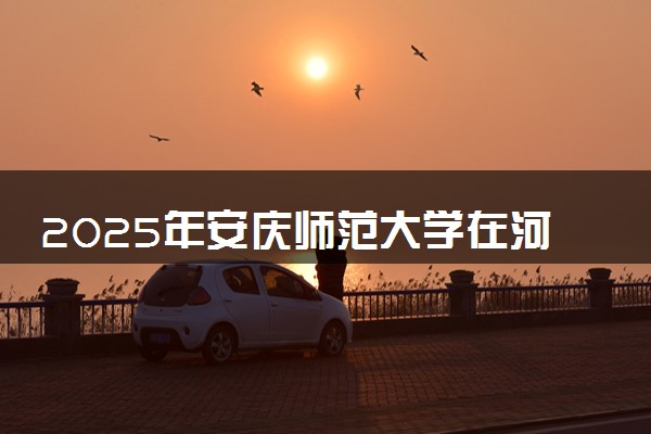 2025年安庆师范大学在河北招生代码：0048 专业代码及报考指南