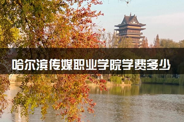 哈尔滨传媒职业学院学费多少钱一年 各专业收费标准（2025年参考）