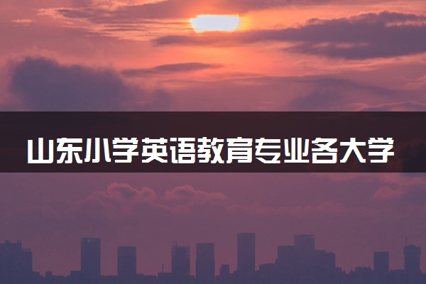 山东小学英语教育专业各大学录取分数线：最低203分能上 开设院校及位次